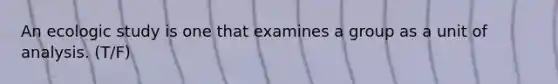 An ecologic study is one that examines a group as a unit of analysis. (T/F)