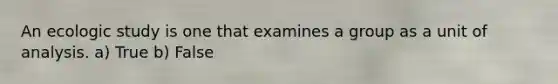 An ecologic study is one that examines a group as a unit of analysis. a) True b) False