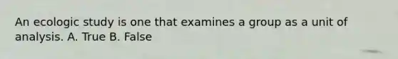 An ecologic study is one that examines a group as a unit of analysis. A. True B. False
