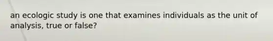 an ecologic study is one that examines individuals as the unit of analysis, true or false?