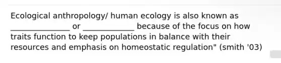 Ecological anthropology/ human ecology is also known as _______________ or _____________ because of the focus on how traits function to keep populations in balance with their resources and emphasis on homeostatic regulation" (smith '03)