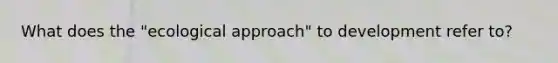 What does the "ecological approach" to development refer to?