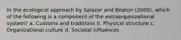 In the ecological approach by Salazar and Beaton (2000), which of the following is a component of the extraorganizational system? a. Customs and traditions b. Physical structure c. Organizational culture d. Societal influences