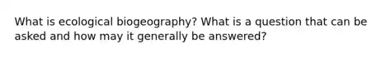 What is ecological biogeography? What is a question that can be asked and how may it generally be answered?