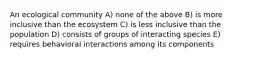 An ecological community A) none of the above B) is more inclusive than the ecosystem C) is less inclusive than the population D) consists of groups of interacting species E) requires behavioral interactions among its components