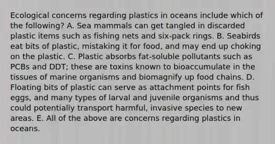 Ecological concerns regarding plastics in oceans include which of the following? A. Sea mammals can get tangled in discarded plastic items such as fishing nets and six-pack rings. B. Seabirds eat bits of plastic, mistaking it for food, and may end up choking on the plastic. C. Plastic absorbs fat-soluble pollutants such as PCBs and DDT; these are toxins known to bioaccumulate in the tissues of marine organisms and biomagnify up food chains. D. Floating bits of plastic can serve as attachment points for fish eggs, and many types of larval and juvenile organisms and thus could potentially transport harmful, invasive species to new areas. E. All of the above are concerns regarding plastics in oceans.