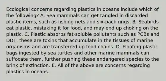 Ecological concerns regarding plastics in oceans include which of the following? A. Sea mammals can get tangled in discarded plastic items, such as fishing nets and six-pack rings. B. Seabirds eat plastic, mistaking it for food, and may end up choking on the plastic. C. Plastic absorbs fat-soluble pollutants such as PCBs and DDT; these are toxins that accumulate in the tissues of marine organisms and are transferred up food chains. D. Floating plastic bags ingested by sea turtles and other marine mammals can suffocate them, further pushing these endangered species to the brink of extinction. E. All of the above are concerns regarding plastics in oceans.