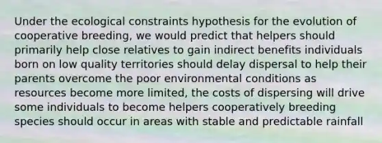 Under the ecological constraints hypothesis for the evolution of cooperative breeding, we would predict that helpers should primarily help close relatives to gain indirect benefits individuals born on low quality territories should delay dispersal to help their parents overcome the poor environmental conditions as resources become more limited, the costs of dispersing will drive some individuals to become helpers cooperatively breeding species should occur in areas with stable and predictable rainfall