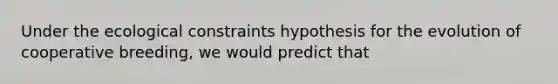 Under the ecological constraints hypothesis for the evolution of cooperative breeding, we would predict that