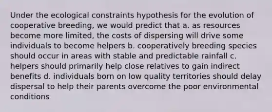 Under the ecological constraints hypothesis for the evolution of cooperative breeding, we would predict that a. as resources become more limited, the costs of dispersing will drive some individuals to become helpers b. cooperatively breeding species should occur in areas with stable and predictable rainfall c. helpers should primarily help close relatives to gain indirect benefits d. individuals born on low quality territories should delay dispersal to help their parents overcome the poor environmental conditions