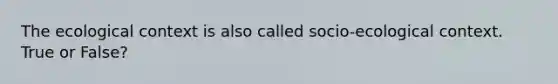 The ecological context is also called socio-ecological context. True or False?