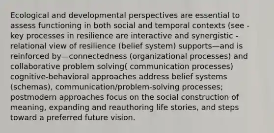 Ecological and developmental perspectives are essential to assess functioning in both social and temporal contexts (see - key processes in resilience are interactive and synergistic - relational view of resilience (belief system) supports—and is reinforced by—connectedness (organizational processes) and collaborative problem solving( communication processes) cognitive-behavioral approaches address belief systems (schemas), communication/problem-solving processes; postmodern approaches focus on the social construction of meaning, expanding and reauthoring life stories, and steps toward a preferred future vision.