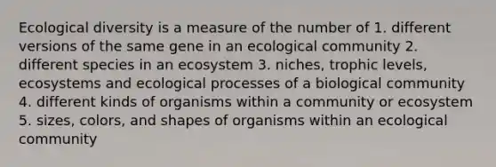 Ecological diversity is a measure of the number of 1. different versions of the same gene in an ecological community 2. different species in an ecosystem 3. niches, trophic levels, ecosystems and ecological processes of a biological community 4. different kinds of organisms within a community or ecosystem 5. sizes, colors, and shapes of organisms within an ecological community