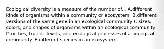 Ecological diversity is a measure of the number of... A.different kinds of organisms within a community or ecosystem. B.different versions of the same gene in an ecological community C.sizes, colors, and shapes of organisms within an ecological community D.niches, trophic levels, and ecological processes of a biological community. E.different species in an ecosystem.