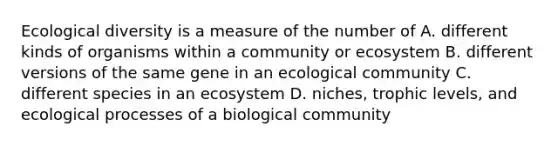 Ecological diversity is a measure of the number of A. different kinds of organisms within a community or ecosystem B. different versions of the same gene in an ecological community C. different species in an ecosystem D. niches, trophic levels, and ecological processes of a biological community