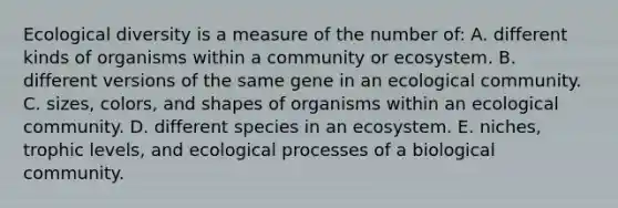 Ecological diversity is a measure of the number of: A. different kinds of organisms within a community or ecosystem. B. different versions of the same gene in an ecological community. C. sizes, colors, and shapes of organisms within an ecological community. D. different species in an ecosystem. E. niches, trophic levels, and ecological processes of a biological community.