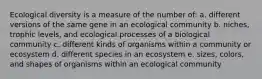 Ecological diversity is a measure of the number of: a. different versions of the same gene in an ecological community b. niches, trophic levels, and ecological processes of a biological community c. different kinds of organisms within a community or ecosystem d. different species in an ecosystem e. sizes, colors, and shapes of organisms within an ecological community