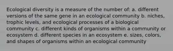 Ecological diversity is a measure of the number of: a. different versions of the same gene in an ecological community b. niches, trophic levels, and ecological processes of a biological community c. different kinds of organisms within a community or ecosystem d. different species in an ecosystem e. sizes, colors, and shapes of organisms within an ecological community