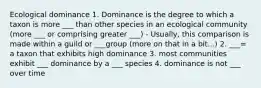 Ecological dominance 1. Dominance is the degree to which a taxon is more ___ than other species in an ecological community (more ___ or comprising greater ___) - Usually, this comparison is made within a guild or ___group (more on that in a bit...) 2. ___= a taxon that exhibits high dominance 3. most communities exhibit ___ dominance by a ___ species 4. dominance is not ___ over time