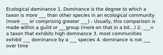 Ecological dominance 1. Dominance is the degree to which a taxon is more ___ than other species in an ecological community (more ___ or comprising greater ___) - Usually, this comparison is made within a guild or ___group (more on that in a bit...) 2. ___= a taxon that exhibits high dominance 3. most communities exhibit ___ dominance by a ___ species 4. dominance is not ___ over time