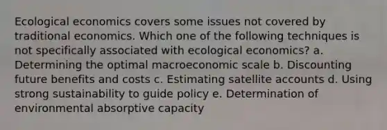 Ecological economics covers some issues not covered by traditional economics. Which one of the following techniques is not specifically associated with ecological economics? a. Determining the optimal macroeconomic scale b. Discounting future benefits and costs c. Estimating satellite accounts d. Using strong sustainability to guide policy e. Determination of environmental absorptive capacity