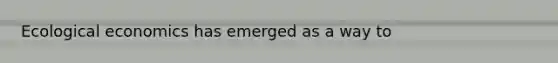 Ecological economics has emerged as a way to