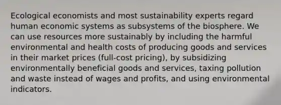 Ecological economists and most sustainability experts regard human economic systems as subsystems of the biosphere. We can use resources more sustainably by including the harmful environmental and health costs of producing goods and services in their market prices (full-cost pricing), by subsidizing environmentally beneficial goods and services, taxing pollution and waste instead of wages and profits, and using environmental indicators.