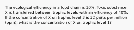 The ecological efficiency in a food chain is 10%. Toxic substance X is transferred between trophic levels with an efficiency of 40%, If the concentration of X on trophic level 3 is 32 parts per million (ppm), what is the concentration of X on trophic level 1?