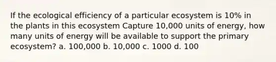 If the ecological efficiency of a particular ecosystem is 10% in the plants in this ecosystem Capture 10,000 units of energy, how many units of energy will be available to support the primary ecosystem? a. 100,000 b. 10,000 c. 1000 d. 100