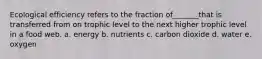 Ecological efficiency refers to the fraction of_______that is transferred from on trophic level to the next higher trophic level in a food web. a. energy b. nutrients c. carbon dioxide d. water e. oxygen