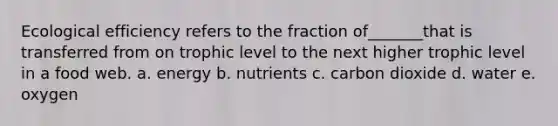 Ecological efficiency refers to the fraction of_______that is transferred from on trophic level to the next higher trophic level in a food web. a. energy b. nutrients c. carbon dioxide d. water e. oxygen