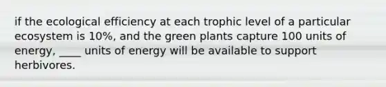 if the ecological efficiency at each trophic level of a particular ecosystem is 10%, and the green plants capture 100 units of energy, ____ units of energy will be available to support herbivores.