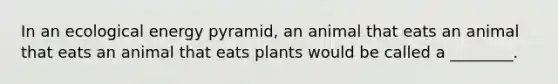 In an ecological energy pyramid, an animal that eats an animal that eats an animal that eats plants would be called a ________.