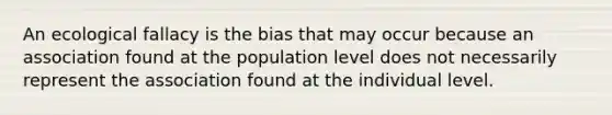 An ecological fallacy is the bias that may occur because an association found at the population level does not necessarily represent the association found at the individual level.