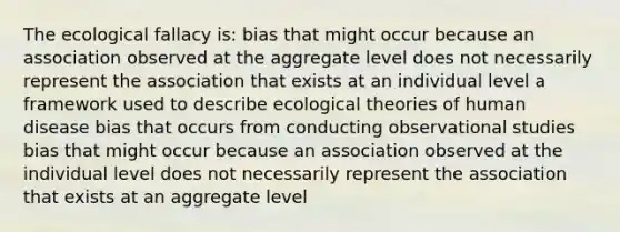 The ecological fallacy is: bias that might occur because an association observed at the aggregate level does not necessarily represent the association that exists at an individual level a framework used to describe ecological theories of human disease bias that occurs from conducting observational studies bias that might occur because an association observed at the individual level does not necessarily represent the association that exists at an aggregate level