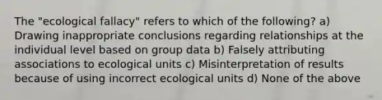 The "ecological fallacy" refers to which of the following? a) Drawing inappropriate conclusions regarding relationships at the individual level based on group data b) Falsely attributing associations to ecological units c) Misinterpretation of results because of using incorrect ecological units d) None of the above