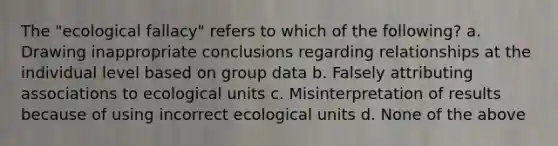 The "ecological fallacy" refers to which of the following? a. Drawing inappropriate conclusions regarding relationships at the individual level based on group data b. Falsely attributing associations to ecological units c. Misinterpretation of results because of using incorrect ecological units d. None of the above