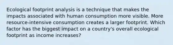 Ecological footprint analysis is a technique that makes the impacts associated with human consumption more visible. More resource-intensive consumption creates a larger footprint. Which factor has the biggest impact on a country's overall ecological footprint as income increases?