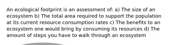 An <a href='https://www.questionai.com/knowledge/kzI4yPmfFV-ecological-footprint' class='anchor-knowledge'>ecological footprint</a> is an assessment of: a) The size of an ecosystem b) The total area required to support the population at its current resource consumption rates c) The benefits to an ecosystem one would bring by consuming its resources d) The amount of steps you have to walk through an ecosystem