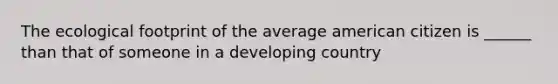 The ecological footprint of the average american citizen is ______ than that of someone in a developing country