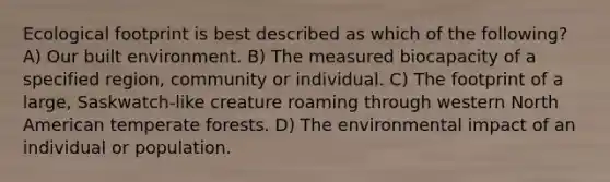 Ecological footprint is best described as which of the following? A) Our built environment. B) The measured biocapacity of a specified region, community or individual. C) The footprint of a large, Saskwatch-like creature roaming through western North American temperate forests. D) The environmental impact of an individual or population.