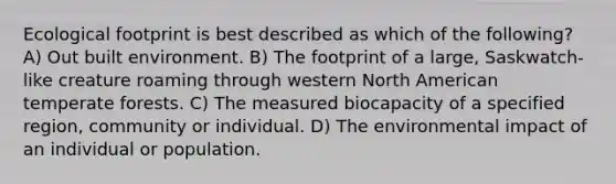 Ecological footprint is best described as which of the following? A) Out built environment. B) The footprint of a large, Saskwatch-like creature roaming through western North American temperate forests. C) The measured biocapacity of a specified region, community or individual. D) The environmental impact of an individual or population.