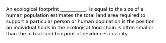 An ecological footprint ___________. is equal to the size of a human population estimates the total land area required to support a particular person or human population is the position an individual holds in the ecological food chain is often smaller than the actual land footprint of residences in a city