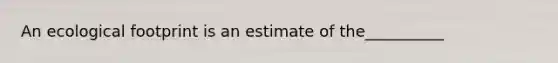 An ecological footprint is an estimate of the__________