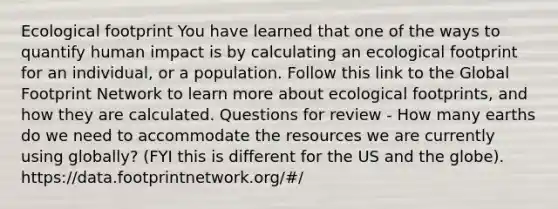 Ecological footprint You have learned that one of the ways to quantify human impact is by calculating an ecological footprint for an individual, or a population. Follow this link to the Global Footprint Network to learn more about ecological footprints, and how they are calculated. Questions for review - How many earths do we need to accommodate the resources we are currently using globally? (FYI this is different for the US and the globe). https://data.footprintnetwork.org/#/