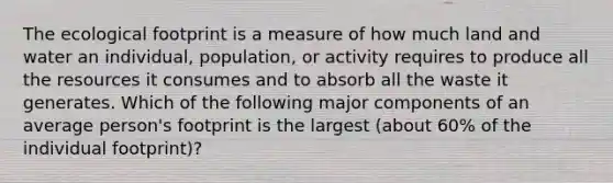 The ecological footprint is a measure of how much land and water an individual, population, or activity requires to produce all the resources it consumes and to absorb all the waste it generates. Which of the following major components of an average person's footprint is the largest (about 60% of the individual footprint)?