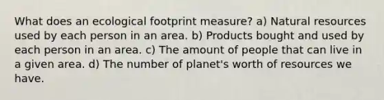 What does an ecological footprint measure? a) <a href='https://www.questionai.com/knowledge/k6l1d2KrZr-natural-resources' class='anchor-knowledge'>natural resources</a> used by each person in an area. b) Products bought and used by each person in an area. c) The amount of people that can live in a given area. d) The number of planet's worth of resources we have.