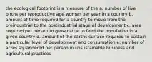 the ecological footprint is a measure of the a. number of live births per reproductive age women per year in a country b. amount of time required for a country to move from the preindustrial to the postindustrial stage of development c. area required per person to grow cattle to feed the population in a given country d. amount of the earths surface required to sustain a particular level of development and consumption e, number of acres squandered per person in unsustainable business and agricultural practices