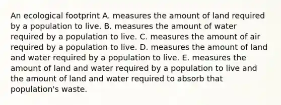 An ecological footprint A. measures the amount of land required by a population to live. B. measures the amount of water required by a population to live. C. measures the amount of air required by a population to live. D. measures the amount of land and water required by a population to live. E. measures the amount of land and water required by a population to live and the amount of land and water required to absorb that population's waste.