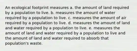 An ecological footprint measures a. the amount of land required by a population to live. b. measures the amount of water required by a population to live. c. measures the amount of air required by a population to live. d. measures the amount of land and water required by a population to live. e. measures the amount of land and water required by a population to live and the amount of land and water required to absorb that population's waste.